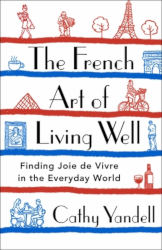 THE FRENCH ART OF LIVING WELL: Finding Joie de Vivre in the Everyday World by Cathy Yandel

